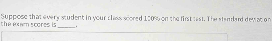 Suppose that every student in your class scored 100% on the first test. The standard deviation 
the exam scores is 
_