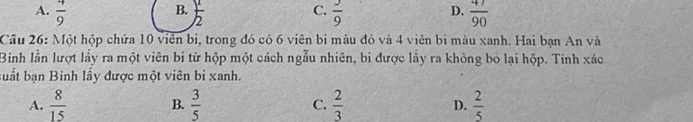 B.
C.
D.
A.  4/9   1/2   3/9   47/90 
Câu 26: Một hộp chứa 10 viên bị, trong đó có 6 viên bi màu đỏ và 4 viên bi màu xanh. Hai bạn An và
Bình lần lượt lấy ra một viên bi từ hộp một cách ngẫu nhiên, bi được lấy ra không bỏ lại hộp. Tính xác
buất bạn Binh lấy được một viên bi xanh.
A.  8/15  B.  3/5  C.  2/3  D.  2/5 