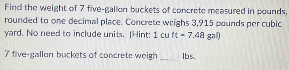 Find the weight of 7 five-gallon buckets of concrete measured in pounds, 
rounded to one decimal place. Concrete weighs 3,915 pounds per cubic
yard. No need to include units. (Hint: 1 cu ft=7.48 gal)
7 five-gallon buckets of concrete weigh _lbs.