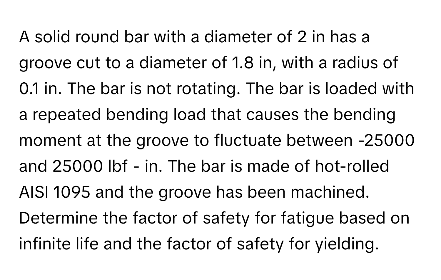 A solid round bar with a diameter of 2 in has a groove cut to a diameter of 1.8 in, with a radius of 0.1 in. The bar is not rotating. The bar is loaded with a repeated bending load that causes the bending moment at the groove to fluctuate between -25000 and 25000 lbf - in. The bar is made of hot-rolled AISI 1095 and the groove has been machined. Determine the factor of safety for fatigue based on infinite life and the factor of safety for yielding.