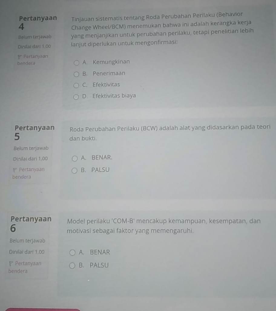 Pertanyaan Tınjauan sistematis tentang Roda Perubahan Perilaku (Behavior
4
Change Wheel/BCM) menemukan bahwa ini adalah kerangka kerja
Belum terjawab yang menjanjikan untuk perubahan perilaku, tetapi penelitian lebih
Dinilai dari 1,00 lanjut diperlukan untuk mengonfirmasi:
Pertanyaan
bendera A. Kemungkinan
B. Penerimaan
C. Efektivitas
D Efektivitas biaya
Pertanyaan Roda Perubahan Perilaku (BCW) adalah alat yang didasarkan pada teori
5
dan bukti.
Belum terjawab
Dinilai dari 1,00 A. BENAR.
Pertanyaan B. PALSU
bendera
Pertanyaan Model perilaku 'COM-B' mencakup kemampuan, kesempatan, dan
6
motivasi sebagai faktor yang memengaruhi.
Belum terjawab
Dinilai dari 1,00 A. BENAR
Pertanyaan B. PALSU
bendera