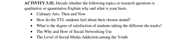 ACTIVITY 3.1E. Decide whether the following topics or research questions is 
qualitative or quantitative.Explain why and what is your basis. 
Culinary Arts: Then and Now 
How do the TVL students feel about their chosen strand? 
What is the degree of satisfaction of students taking the different shs tracks? 
The Why and How of Social Networking Use 
The Level of Social Media Addiction among the Youth