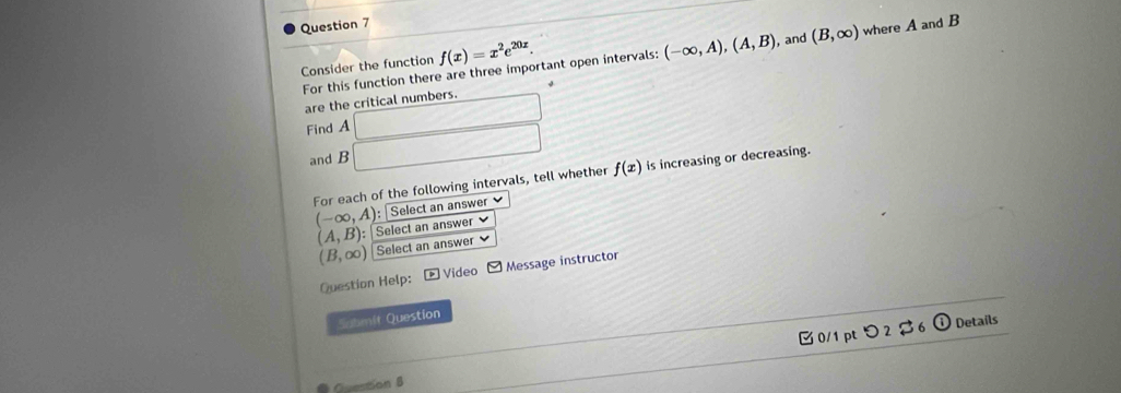 For this function there are three important open intervals: (-∈fty ,A), (A,B) , and (B,∈fty ) where A and B
Consider the function f(x)=x^2e^(20x). 
are the critical numbers. □ 
Find A □ f(x) is increasing or decreasing. 
and B
For each of the following intervals, tell whether 
: Select an answer
(-∈fty ,A) Select an answer
(A,B) :
(B,∈fty ) Select an answer 
Question Help: - Video - Message instructor 
Submit Question 
□0/1 pt つ 2 $6 ⓘ Details 
Oton 8