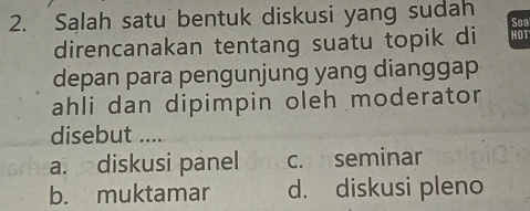 Salah satu bentuk diskusi yang sudah Soa
direncanakan tentang suatu topik di HOT
depan para pengunjung yang dianggap
ahli dan dipimpin oleh moderator
disebut ....
a. diskusi panel c. seminar
b. muktamar d. diskusi pleno