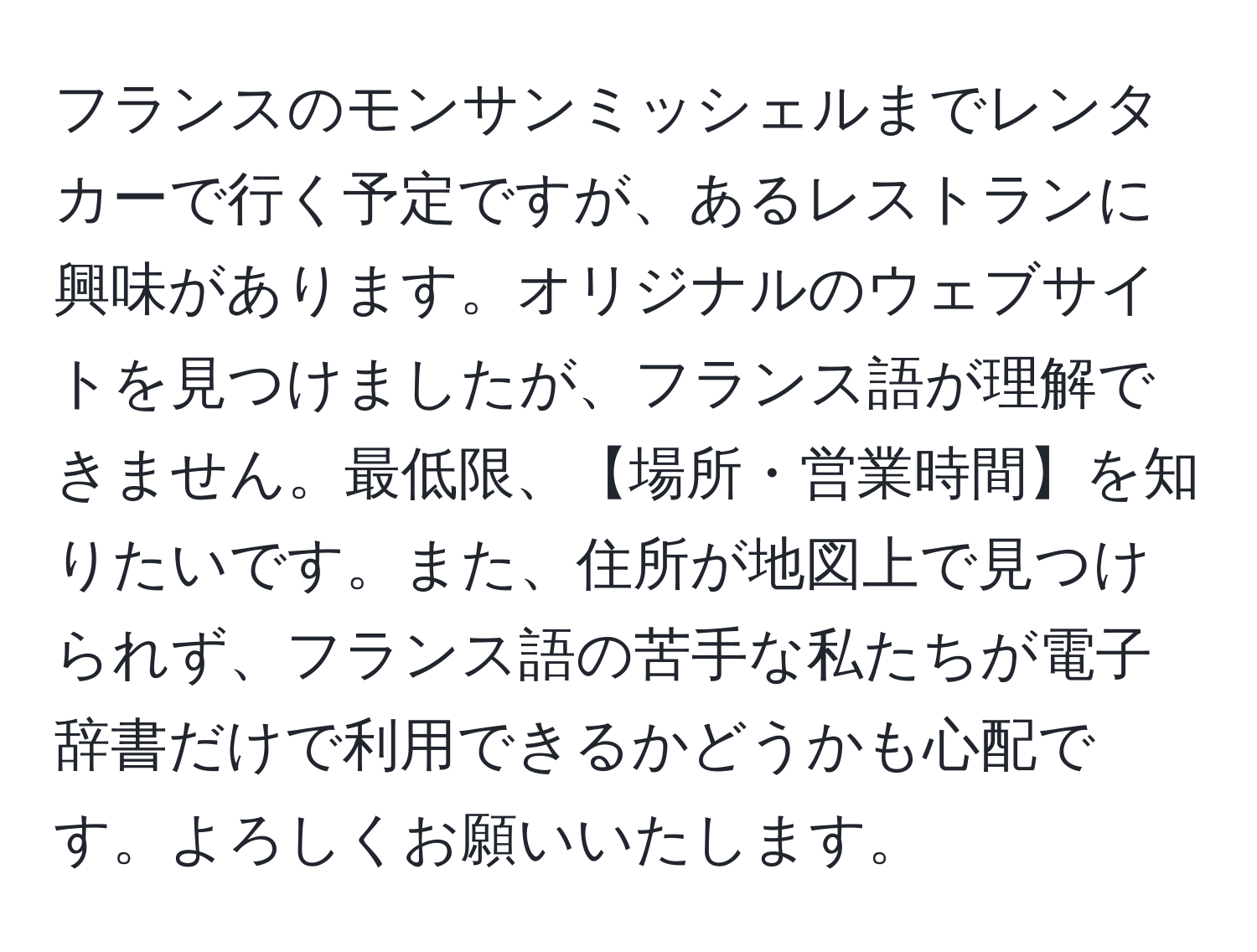 フランスのモンサンミッシェルまでレンタカーで行く予定ですが、あるレストランに興味があります。オリジナルのウェブサイトを見つけましたが、フランス語が理解できません。最低限、【場所・営業時間】を知りたいです。また、住所が地図上で見つけられず、フランス語の苦手な私たちが電子辞書だけで利用できるかどうかも心配です。よろしくお願いいたします。