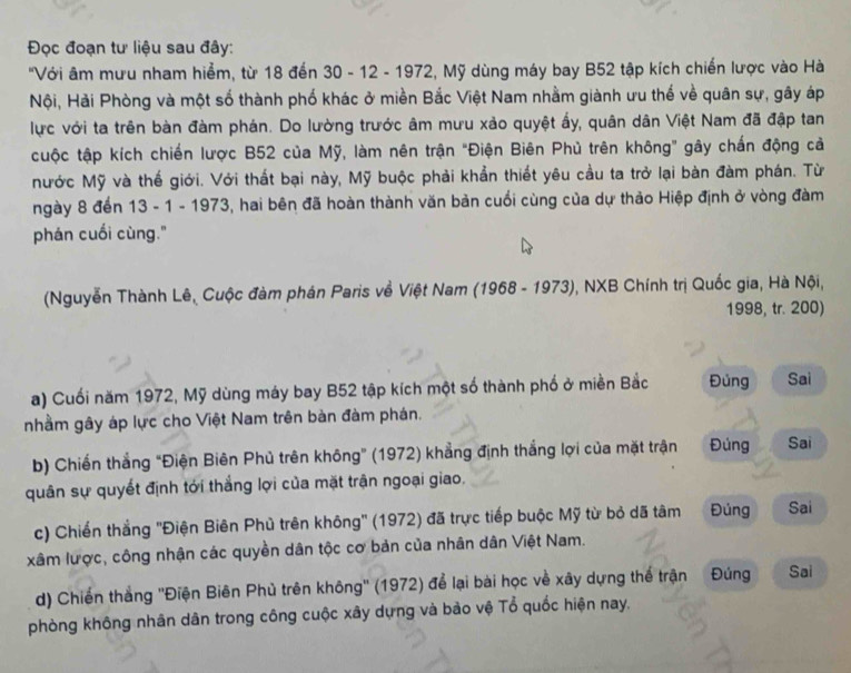 Đọc đoạn tư liệu sau đây:
'Với âm mưu nham hiểm, từ 18 đến 30 - 12 - 1972, Mỹ dùng máy bay B52 tập kích chiến lược vào Hà
Nội, Hải Phòng và một số thành phố khác ở miền Bắc Việt Nam nhằm giành ưu thế về quân sự, gây áp
lực với ta trên bàn đàm phán. Do lường trước âm mưu xảo quyệt ấy, quân dân Việt Nam đã đập tan
cuộc tập kích chiến lược B52 của Mỹ, làm nên trận "Điện Biên Phủ trên không" gây chấn động cả
Nước Mỹ và thế giới. Với thất bại này, Mỹ buộc phải khẩn thiết yêu cầu ta trở lại bàn đàm phán. Từ
ngày 8 đến 13 - 1 - 1973, hai bên đã hoàn thành văn bản cuối cùng của dự thảo Hiệp định ở vòng đàm
phán cuối cùng."
(Nguyễn Thành Lê, Cuộc đàm phán Paris về Việt Nam (1968 - 1973), NXB Chính trị Quốc gia, Hà Nội,
1998, tr. 200)
a) Cuối năm 1972, Mỹ dùng máy bay B52 tập kích một số thành phố ở miền Bắc Đủng Sai
nhầm gây áp lực cho Việt Nam trên bàn đàm phán.
b) Chiến thắng "Điện Biên Phủ trên không” (1972) khẳng định thắng lợi của mặt trận Đúng Sai
quân sự quyết định tới thắng lợi của mặt trận ngoại giao.
c) Chiến thắng ''Điện Biên Phủ trên không'' (1972) đã trực tiếp buộc Mỹ từ bỏ dã tâm Đúng Sai
xâm lược, công nhận các quyền dân tộc cơ bản của nhân dân Việt Nam.
d) Chiến thắng ''Điện Biên Phủ trên không'' (1972) để lại bài học về xây dựng thể trận Đúng Sai
phòng không nhân dân trong công cuộc xây dựng và bào vệ Tổ quốc hiện nay,