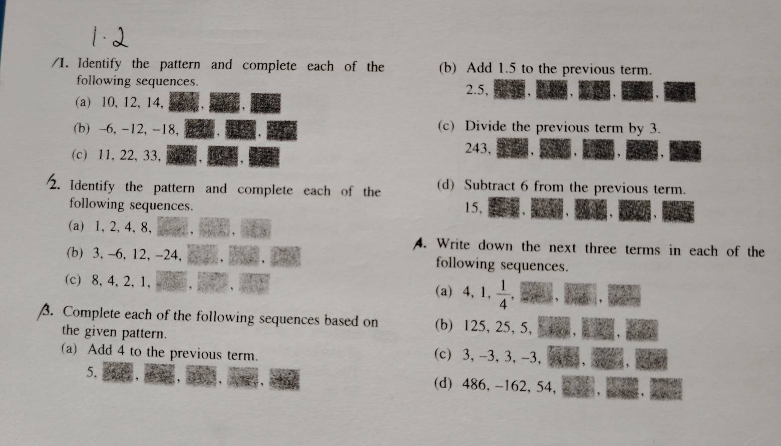 Identify the pattern and complete each of the (b) Add 1.5 to the previous term. 
following sequences. 
2. 5, 
(a) 10, 12, 14, 
(b) -6, -12, -18, 
(c) Divide the previous term by 3. 
(c) 11, 22, 33,
243, 
2. Identify the pattern and complete each of the 
(d) Subtract 6 from the previous term. 
following sequences. 15, 
(a) 1, 2, 4, 8, 
A. Write down the next three terms in each of the 
(b) 3, -6, 12, -24, 
following sequences. 
(c) 8, 4, 2, 1, (a) 4, 1,  1/4  、 
3. Complete each of the following sequences based on (b) 125, 25, 5, 
the given pattern. 
(a) Add 4 to the previous term. 
(c) 3, -3, 3, -3,
5, (d) 486, -162, 54,