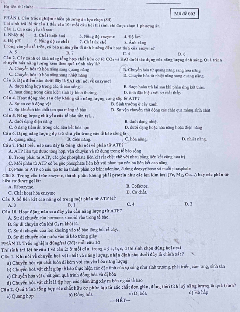 Họ tên thí sinh:_
Mã đề 003
PHÀN L Câu trắc nghiệm nhiều phương án lựa chọn (80)
Thí sinh trả lời từ câu 1 đến câu 10: mỗi câu hội thí sinh chỉ được chọn 1 phương án
Câu 1. Cho các yếu tố sau:
1. Nhiệt độ 2. Chất hoặt hoá 3. Nồng độ enzyme 4. Độ ẩm
5. Độ pH 6. Nồng độ cơ chất 7. Chất ức chế 8. Ảnh sáng
Trong các yếu tố trên, có bao nhiêu yếu tố ảnh hưởng đến hoạt tính của enzyme?
A. 5 B. 7 C. 4 D. 6
Câu 2. Cây xanh có khã năng tổng hợp chất hữu cơ từ CO_2 và H_2O dưới tác dụng của năng lượng ánh sáng. Quá trình
chuyển hóa năng lượng kèm theo quá trình này là?
A. Chuyễn hóa từ hóa năng sang quang năng B. Chuyển hóa từ quang năng sang hóa năng
C. Chuyển hóa từ hóa năng sang nhiệt năng D. Chuyển hóa từ nhiệt năng sang quang năng
Cầu 3. Đặc điểm nào dưới đây là SAI khi nói về enzyme?
A. được tổng hợp trong các tế bào sống. B được hoàn trả lại sau khi phản ứng kết thủc.
C. hoạt động trong điều kiện sinh lý bình thường. D. tính đặc hiệu với cơ chất thấp
Câu 4. Hoạt động nào sau đây không cần năng lượng cung cấp từ ATP?
A. Sự co cơ ở động vật B. Sinh trưởng ở cây xanh
C. Sự khuếch tán chất tan qua màng tế bào D. Sự vận chuyển chủ động các chất qua màng sinh chất
Câu 5. Năng lượng chủ yếu của tế bào tồn tại...
A. đưới dạng điện năng B. dưới dạng nhiệt
C. ở dạng tiềm ẩn trong các liên kết hóa học  D. dưới dạng hoặc hóa năng hoặc điện năng
Câu 6. Dạng năng lượng dự trữ chủ yếu trong các tế bào sống là
A. quang năng B. điện năng. C. hóa năng. D. nhiệt năng.
Câu 7. Phát biểu nào sau đây là đúng khi nói về phân tử ATP?
A. ATP liên tục được tổng hợp, vận chuyền và sử dụng trong tế bào sống
B. Trong phân tử ATP, các gốc phosphate liên kết rắt chặt chẽ với nhau bằng liên kết cộng hóa trị
C. Mỗi phân tử ATP có ba gốc phosphate liên kết với nhau tạo nên ba liên kết cao năng
D. Phân tử ATP có cầu tạo từ ba thành phần cơ bản: adenine, đường deoxyribose và muối phosphate
Cầu 8. Trong cầu trúc enzyme, thành phần không phải protein như các iọn kim loại (Fe,Mg g, Cu...) hay các phân tử
hữu cơ được gọi là:
A. Ribozyme. B. Cofactor.
C. Chất hoạt hóa enzyme D. Cơ chất.
Câu 9. Số liên kết cao năng có trong một phân tử ATP là?
A. 3 B. 1 C. 4 D. 2
Cầu 10. Hoạt động nào sau đây yêu cầu năng lượng từ ATP?
A. Sự di chuyển của hormone steroid vào trong tế bào.
B. Sự di chuyển của khí O_2 ra khỏi lá
C. Sự di chuyển của ion khoáng vào tế bào lông hút rễ cây.
D. Sự di chuyển của nước vào tế bào trùng giày
PHÀN II. Trắc nghiệm đúng/sai (2d) : mỗi câu 18
Thí sinh trả lời từ câu 1 và câu 2: ở mỗi câu, trong 4 ý a, b, c, d thí sinh chọn đúng hoặc sai
Câu 1. Khi nói về chuyển hoá vật chất và năng lượng, nhận định nào dưới đây là chính xác?
a) Chuyển hóa vật chất luôn đi kèm với chuyển hóa năng lượng
b) Chuyển hoá vật chất giúp tế bào thực hiện các đặc tính của sự sống như sinh trưởng, phát triển, cảm ứng, sinh sản
c) Chuyển hóa vật chất gồm quá trình đồng hóa và dị hóa
d) Chuyển hóa vật chất là tập hợp các phản ứng xây ra bên ngoài tế bào
Câu 2. Quá trình tổng hợp các chất hữu cơ phức tạp từ các chất đơn giãn, đồng thời tích luỹ năng lượng là quá trình?
a) Quang hợp b) Đồng hóa c) Dị hóa d) Hộ hấp
===-HÉ T-