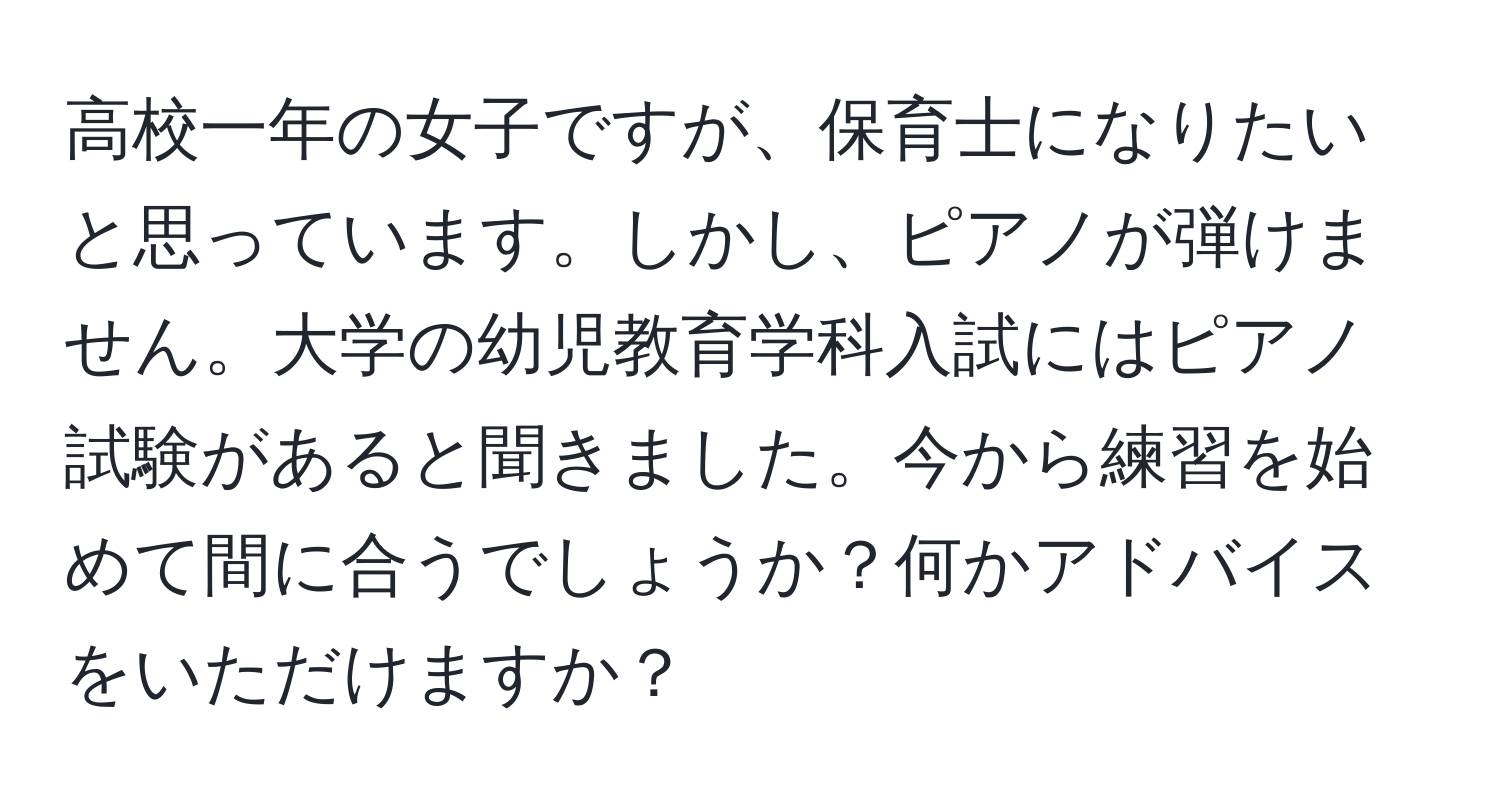 高校一年の女子ですが、保育士になりたいと思っています。しかし、ピアノが弾けません。大学の幼児教育学科入試にはピアノ試験があると聞きました。今から練習を始めて間に合うでしょうか？何かアドバイスをいただけますか？