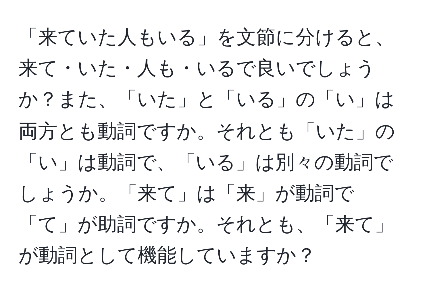 「来ていた人もいる」を文節に分けると、来て・いた・人も・いるで良いでしょうか？また、「いた」と「いる」の「い」は両方とも動詞ですか。それとも「いた」の「い」は動詞で、「いる」は別々の動詞でしょうか。「来て」は「来」が動詞で「て」が助詞ですか。それとも、「来て」が動詞として機能していますか？