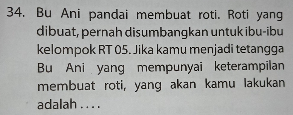 Bu Ani pandai membuat roti. Roti yang 
dibuat, pernah disumbangkan untuk ibu-ibu 
kelompok RT 05. Jika kamu menjadi tetangga 
Bu Ani yang mempunyai keterampilan 
membuat roti, yang akan kamu lakukan 
adalah . . . .