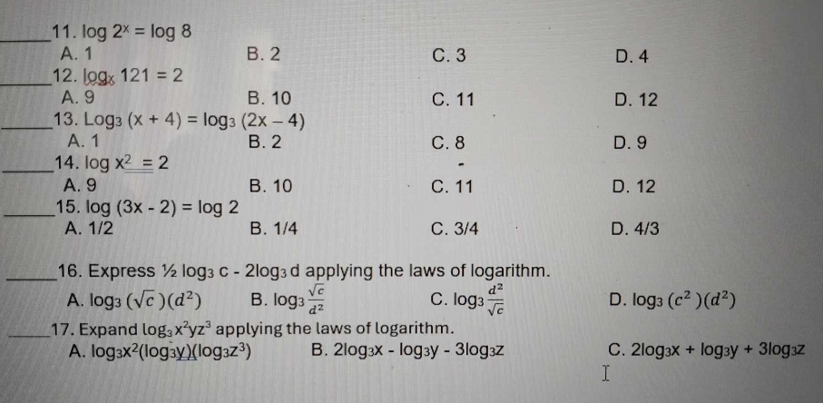 log 2^x=log 8
A. 1 B. 2 C. 3 D. 4
_12. log _x121=2
A. 9 B. 10 C. 11 D. 12
_13. Log_3(x+4)=log _3(2x-4)
A. 1 B. 2 C. 8 D. 9
_14. log x^2=2
A. 9 B. 10 C. 11 D. 12
_15. log (3x-2)=log 2
A. 1/2 B. 1/4 C. 3/4 D. 4/3
_16. Express ½ log3 c-2log _3 d applying the laws of logarithm.
A. log _3(sqrt(c))(d^2) B. log _3 sqrt(c)/d^2  C. log _3 d^2/sqrt(c)  D. log _3(c^2)(d^2)
_17. Expand log _3x^2yz^3 applying the laws of logarithm.
A. log _3x^2(log _3y)(log _3z^3) B. 2log _3x-log _3y-3log _3z C. 2log _3x+log _3y+3log _3z