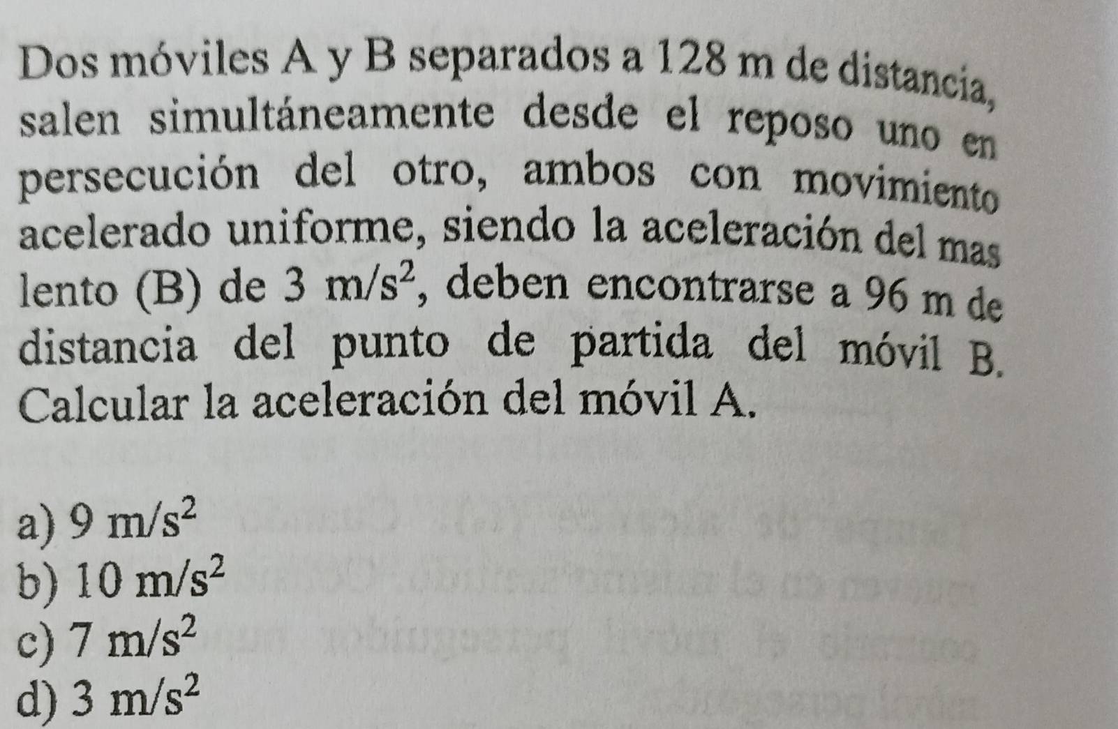 Dos móviles A y B separados a 128 m de distancia,
salen simultáneamente desde el reposo uno en
persecución del otro, ambos con movimiento
acelerado uniforme, siendo la aceleración del mas
lento (B) de 3m/s^2 , deben encontrarse a 96 m de
distancia del punto de partida del móvil B.
Calcular la aceleración del móvil A.
a) 9m/s^2
b) 10m/s^2
c) 7m/s^2
d) 3m/s^2