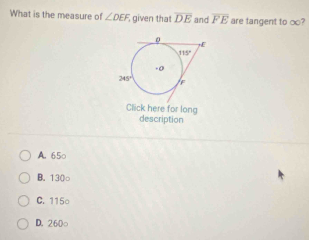 What is the measure of ∠ DEF, given that overline DE and overline FE are tangent to ∞?
Click here for long
description
A. 65○
B. 130○
C. 115○
D. 260○