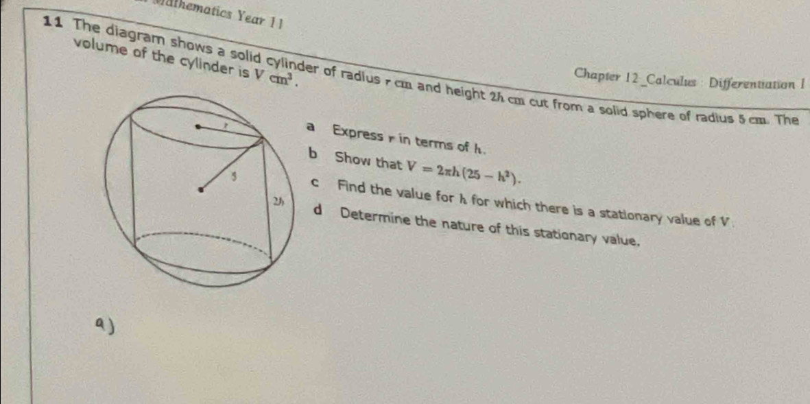 Wathematics Year 1 1 
volume of the cylinder is Vcm^3. 
11 The diagram shows a solid cylinder of radius 7 cm and height 2h cm cut from a solid sphere of radius 5 cm. The 
Chapter 12 _Calculus: Differentiation I 
a Express in terms of h
b Show that V=2π h(25-h^2). 
c Find the value for h for which there is a stationary value of V
d Determine the nature of this stationary value. 
a )