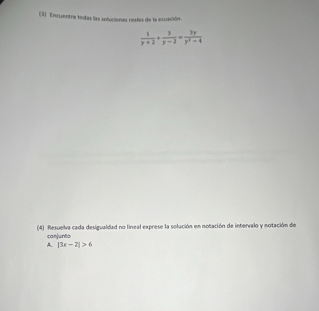 (3) Encuentre todas las soluciones reales de la ecuación.
 1/y+2 + 3/y-2 = 3y/y^2-4 
(4) Resuelva cada desigualdad no lineal exprese la solución en notación de intervalo y notación de 
conjunto 
A. |3x-2|>6