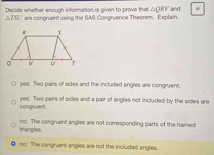 Decide whether enough information is given to prove that △ QRV and
△ TSU are congruent using the SAS Congruence Theorem. Explain.
yes; Two pairs of sides and the included angles are congruent.
yes; Two pairs of sides and a pair of angles not included by the sides are
congruent.
no; The congruent angles are not corresponding parts of the named
triangles.
no; The congruent angles are not the included angles.