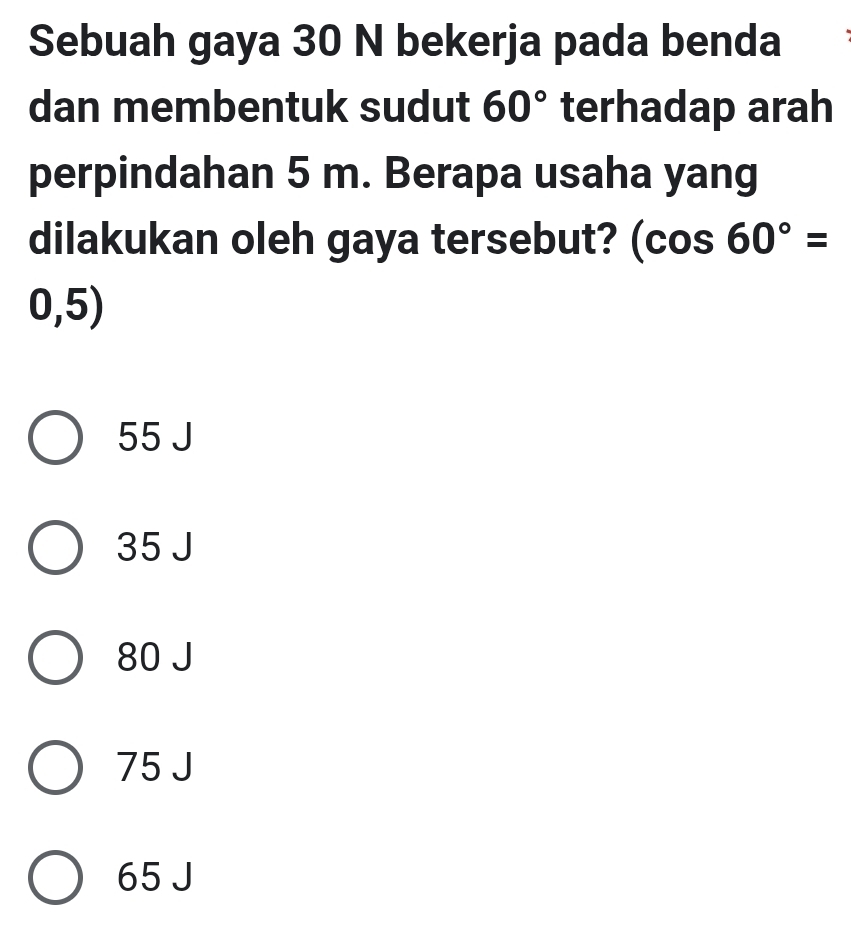 Sebuah gaya 30 N bekerja pada benda
dan membentuk sudut 60° terhadap arah
perpindahan 5 m. Berapa usaha yang
dilakukan oleh gaya tersebut? (cos 60°=
0,5)
55 J
35 J
80 J
75 J
65 J