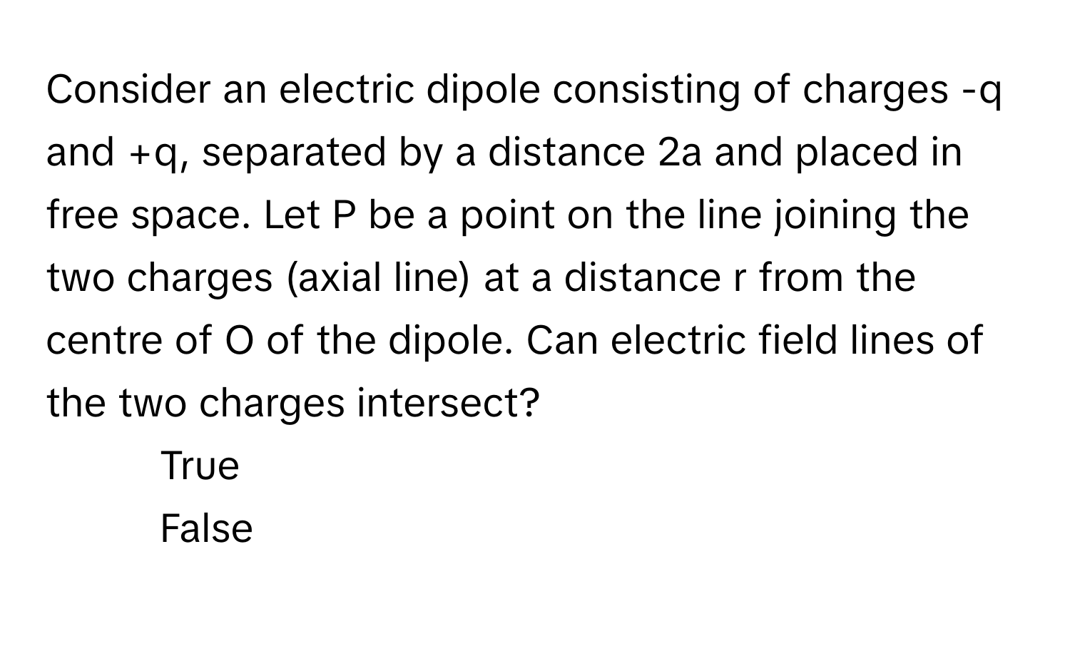 Consider an electric dipole consisting of charges -q and +q, separated by a distance 2a and placed in free space. Let P be a point on the line joining the two charges (axial line) at a distance r from the centre of O of the dipole. Can electric field lines of the two charges intersect?

1) True 
2) False