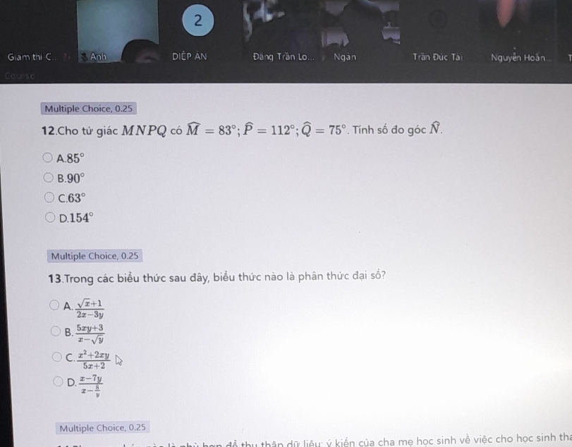 Giam thi C Anh diệp ản Đăng Trần Lo. Ngân Trần Đức Tài Nguyễn Hoàn..
Couse
Multiple Choice, 0.25
12.Cho tử giác MNPQ có widehat M=83°; widehat P=112°; widehat Q=75° *. Tính số đo góc Ñ.
A. 85°
B. 90°
C. 63°
D. 154°
Multiple Choice, 0.25
13.Trong các biểu thức sau đây, biểu thức nào là phân thức đại số?
A.  (sqrt(x)+1)/2x-3y 
B.  (5xy+3)/x-sqrt(y) 
C.  (x^2+2xy)/5x+2 
D. frac x-7yx- 8/y 
Multiple Choice, 0.25
để thu thân dữ liệu: ý kiến của cha mẹ học sinh về việc cho học sinh thi