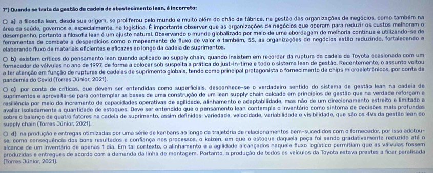 r) Quando se trata da gestão da cadeia de abastecimento lean, é incorreto:
O a) a filosofia lean, desde sua origem, se proliferou pelo mundo e muito além do chão de fábrica, na gestão das organizações de negócios, como também na
área da saúde, governos e, especialmente, na logística. É importante observar que as organizações de negócios que operam para reduzir os custos melhoram o
desempenho, portanto a filosofia lean é um ajuste natural. Observando o mundo globalizado por meio de uma abordagem de melhoria contínua e utilizando-se de
ferramentas de combate a desperdícios como o mapeamento de fluxo de valor e também, 5S, as organizações de negócios estão reduzindo, fortalecendo e
elaborando fluxo de materiais eficientes e eficazes ao longo da cadeia de suprimentos.
b) existem críticos do pensamento lean quando aplicado ao supply chain, quando insistem em recordar da ruptura da cadeia da Toyota ocasionada com um
fornecedor de válvulas no ano de 1997, de forma a colocar sob suspeita a prática do just-in-time e todo o sistema lean de gestão. Recentemente, o assunto voltou
a ter atenção em função de rupturas de cadeias de suprimento globais, tendo como principal protagonista o fornecimento de chips microeletrônicos, por conta da
pandemia do Covid (Torres Júnior, 2021).
c) por conta de críticas, que devem ser entendidas como superficiais, desconhece-se o verdadeiro sentido do sistema de gestão lean na cadeia de
suprimentos e aproveita-se para contemplar as bases de uma construção de um lean supply chain calcado em princípios de gestão que na verdade reforçam a
resiliência por meio do incremento de capacidades operativas de agilidade, alinhamento e adaptabilidade, mas não de um direcionamento estreito e limitado a
avaliar isoladamente a quantidade de estoques. Deve ser entendido que o pensamento lean contempla o inventário como sintoma de decisões mais profundas
sobre o balanço de quatro fatores na cadeia de suprimento, assim definidos: variedade, velocidade, variabilidade e visibilidade, que são os 4Vs da gestão lean do
supply chain (Torres Júnior, 2021).
d) na produção e entregas otimizadas por uma série de kanbans ao longo da trajetória de relacionamentos bem-sucedidos com o fornecedor, por isso adotou-
se, como consequência dos bons resultados e confiança nos processos, o kaizen, em que o estoque daquela peça foi sendo gradativamente reduzido até o
alcance de um inventário de apenas 1 dia. Em tal contexto, o alinhamento e a agilidade alcançados naquele fluxo logístico permitiam que as válvulas fossem
produzidas e entregues de acordo com a demanda da linha de montagem. Portanto, a produção de todos os veículos da Toyota estava prestes a ficar paralisada
(Torres Júnior, 2021).