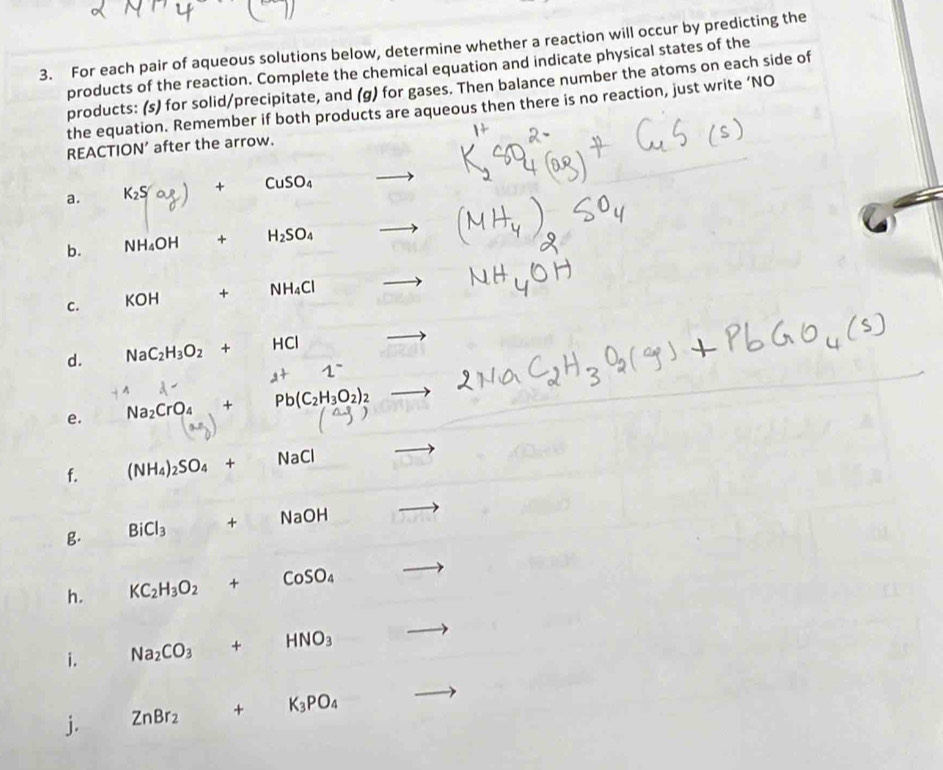 For each pair of aqueous solutions below, determine whether a reaction will occur by predicting the 
products of the reaction. Complete the chemical equation and indicate physical states of the 
products: (s) for solid/precipitate, and (g) for gases. Then balance number the atoms on each side of 
the equation. Remember if both products are aqueous then there is no reaction, just write ‘NO 
REACTION’ after the arrow. 
a. K_2S + CuSO_4
b. NH_4OH + H_2SO_4
C. KOH^ + NH_4Cl
d. NaC_2H_3O_2+ HCI
1^-
e. Na_2CrO_4+ Pb(C_2H_3O_2)_2
f. (NH_4)_2SO_4+ NaCl
g. BiCl_3 + NaOH
h. KC_2H_3O_2+CoSO_4
i. Na_2CO_3+HNO_3
j. ZnBr_2+K_3PO_4