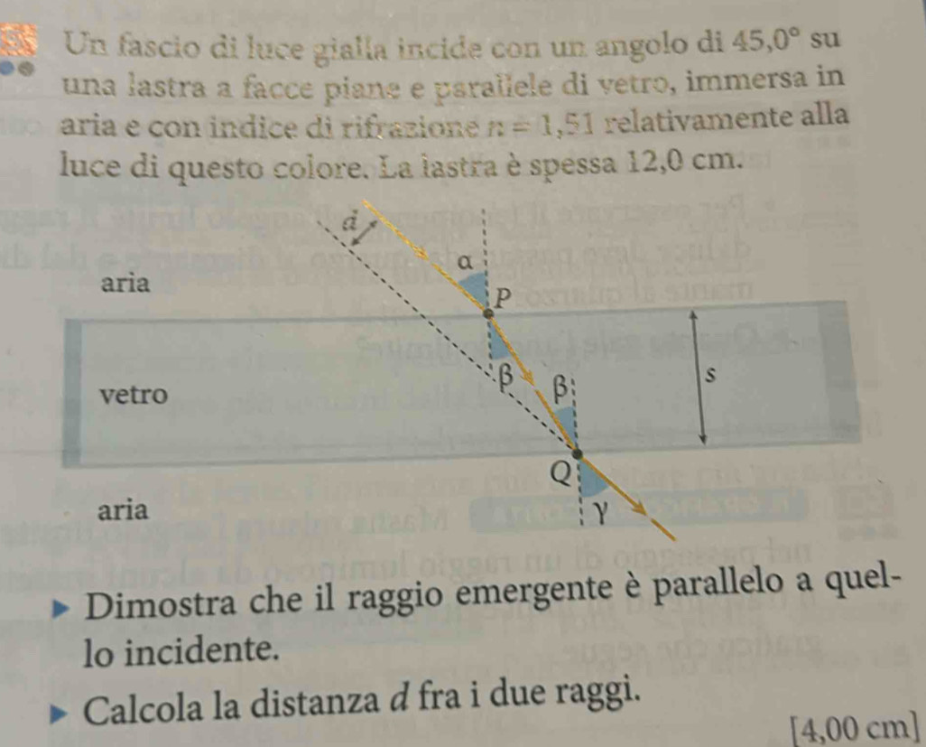 Un fascio di luce gialla incide con un angolo di 45,0° su
una lastra a facce piane e parallele di vetro, immersa in
aria e con indice di rifrazione n=1,51 relativamente alla
luce di questo colore. La lastra è spessa 12,0 cm.
d
a
aria
P
vetro
β β
s
Q
aria γ
Dimostra che il raggio emergente è parallelo a quel-
lo incidente.
Calcola la distanza d fra i due raggi.
[4,00 cm ]