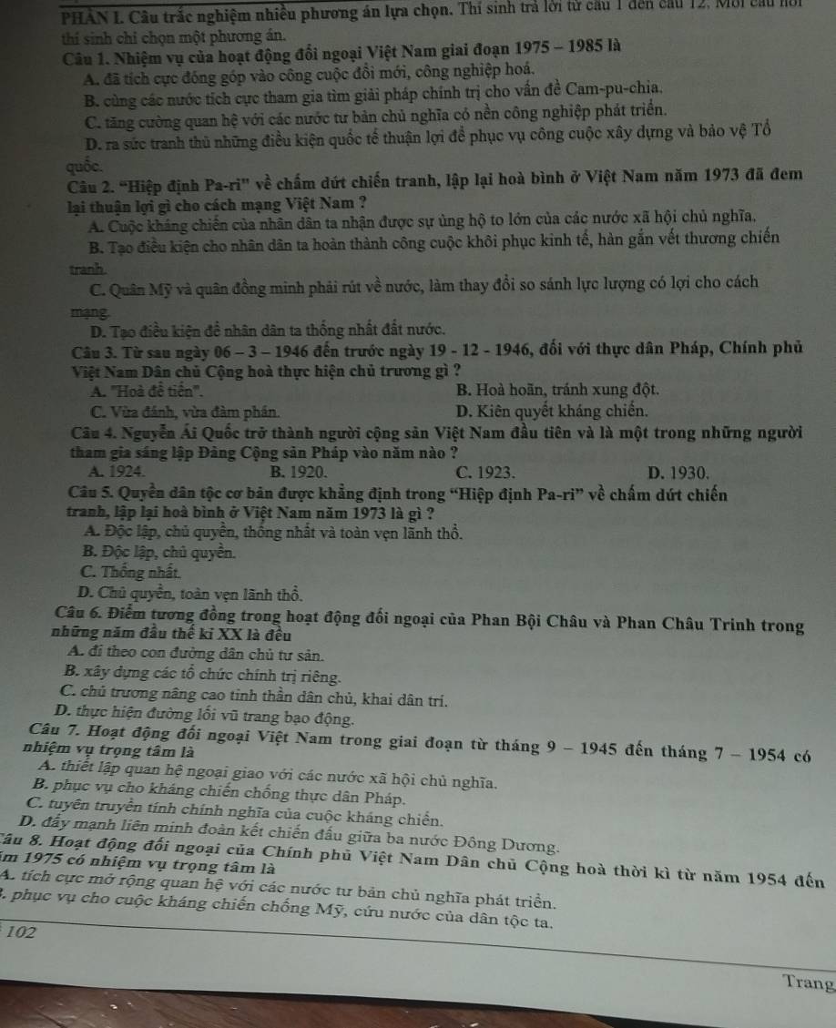 PHAN I. Câu trắc nghiệm nhiều phương án lựa chọn. Thí sinh trả lời tử cầu 1 đến cầu 12, Môi cầu nồi
thí sinh chỉ chọn một phương án.
Câu 1. Nhiệm vụ của hoạt động đổi ngoại Việt Nam giai đoạn 1975 - 1985 là
A. đã tích cực đóng góp vào công cuộc đồi mới, công nghiệp hoá.
B. cùng các nước tích cực tham gia tìm giải pháp chính trị cho vấn đề Cam-pu-chia.
C. tăng cường quan hệ với các nước tư bản chủ nghĩa có nền công nghiệp phát triển.
D. ra sức tranh thủ những điều kiện quốc tế thuận lợi để phục vụ công cuộc xây dựng và bảo vệ Tổ
quốc.
Câu 2. “Hiệp định Pa-ri' về chấm dứt chiến tranh, lập lại hoà bình ở Việt Nam năm 1973 đã đem
lại thuận lợi gì cho cách mạng Việt Nam ?
A. Cuộc kháng chiến của nhân dân ta nhận được sự ủng hộ to lớn của các nước xã hội chủ nghĩa,
B. Tạo điều kiện cho nhân dân ta hoàn thành công cuộc khôi phục kinh tế, hàn gắn vết thương chiến
tranh.
C. Quân Mỹ và quân đồng minh phải rút về nước, làm thay đổi so sánh lực lượng có lợi cho cách
mạng.
D. Tạo điều kiện đề nhân dân ta thống nhất đất nước.
Câu 3. Từ sau ngày 06 - 3 - 1946 đến trước ngày 19 - 12 - 1946, đối với thực dân Pháp, Chính phủ
Việt Nam Dân chủ Cộng hoà thực hiện chủ trương gì ?
A. ''Hoà đề tiền''. B. Hoà hoãn, tránh xung đột.
C. Vừa đánh, vừa đàm phần. D. Kiên quyết kháng chiến.
Câu 4. Nguyễn Ái Quốc trở thành người cộng sản Việt Nam đầu tiên và là một trong những người
tham gia sáng lập Đàng Cộng sản Pháp vào năm nào ?
A. 1924. B. 1920. C. 1923. D. 1930.
Câu 5. Quyền dân tộc cơ bản được khẳng định trong “Hiệp định Pa-ri " về chấm dứt chiến
tranh, lập lại hoà bình ở Việt Nam năm 1973 là gì ?
A. Độc lập, chủ quyền, thống nhất và toàn vẹn lãnh thổ.
B. Độc lập, chủ quyển.
C. Thống nhất
D. Chủ quyền, toàn vẹn lãnh thổ.
Câu 6. Điểm tương đồng trong hoạt động đối ngoại của Phan Bội Châu và Phan Châu Trinh trong
những năm đầu thế ki XX là đều
A. đi theo con đường dân chủ tư sản.
B. xây dựng các tổ chức chính trị riêng.
C. chủ trương nâng cao tỉnh thần dân chủ, khai dân trí.
D. thực hiện đường lối vũ trang bạo động.
Câu 7. Hoạt động đối ngoại Việt Nam trong giai đoạn từ tháng 9 - 1945 đến tháng 7 - 1954 có
nhiệm vụ trọng tâm là
A. thiết lập quan hệ ngoại giao với các nước xã hội chủ nghĩa.
B. phục vụ cho kháng chiến chống thực dân Pháp.
C. tuyên truyền tính chính nghĩa của cuộc kháng chiến.
D. đẫy mạnh liên minh đoàn kết chiến đấu giữa ba nước Đông Dương.
Sâu 8. Hoạt động đối ngoại của Chính phủ Việt Nam Dân chủ Cộng hoà thời kì từ năm 1954 đến
ăm 1975 có nhiệm vụ trọng tâm là
A. tích cực mở rộng quan hệ với các nước tư bản chủ nghĩa phát triển.
3. phục vụ cho cuộc kháng chiến chống Mỹ, cứu nước của dân tộc ta.
102
Trang