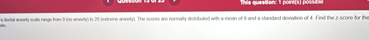 This question: 1 point(s) possible 
a dental anxiety scale range from 0 (no anxiety) to 20 (extreme anxiety). The scores are normally distributed with a mean of 9 and a standard deviation of 4. Find the z-score for the 
alo