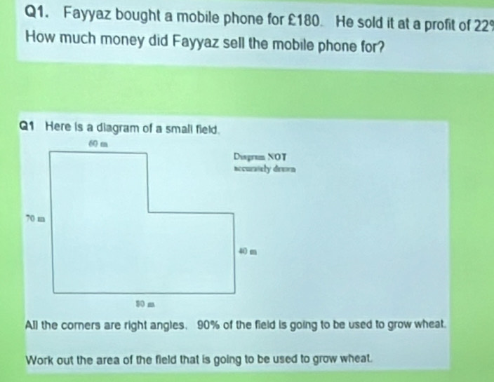 Fayyaz bought a mobile phone for £180. He sold it at a profit of 22°
How much money did Fayyaz sell the mobile phone for? 
Q1 Here is a diagram of a small field. 
All the corers are right angles, 90% of the field is going to be used to grow wheat. 
Work out the area of the field that is going to be used to grow wheat.