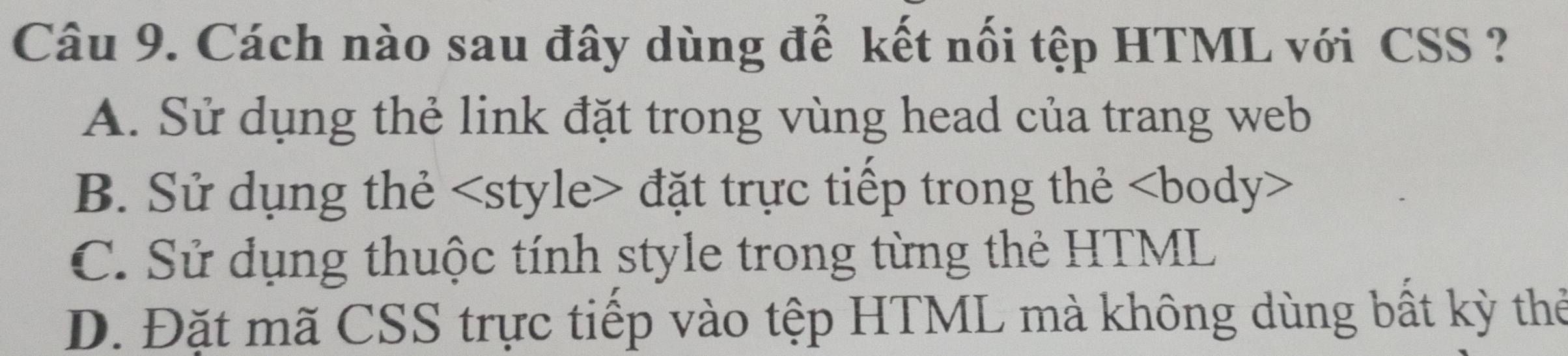 Cách nào sau đây dùng đế kết nối tệp HTML với CSS ?
A. Sử dụng thẻ link đặt trong vùng head của trang web
B. Sử dụng thẻ style đặt trực tiếp trong thẻ
C. Sử dụng thuộc tính style trong từng thẻ HTML
D. Đặt mã CSS trực tiếp vào tệp HTML mà không dùng bất kỳ thể