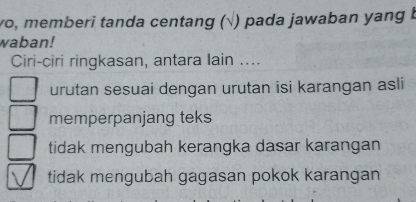 wo, memberi tanda centang (√) pada jawaban yang b
waban!
Ciri-ciri ringkasan, antara lain ....
urutan sesuai dengan urutan isi karangan asli
memperpanjang teks
tidak mengubah kerangka dasar karangan
tidak mengubah gagasan pokok karangan