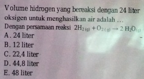 Volume hidrogen yang bereaksi dengan 24 liter
oksigen untuk menghasilkan air adalah ….
Dengan persamaan reaksi 2H_2(g)+O_2(g)to 2H_2O_(g)
A . 24 liter
B. 12 liter
C. 22,4 liter
D. 44,8 liter
E. 48 liter