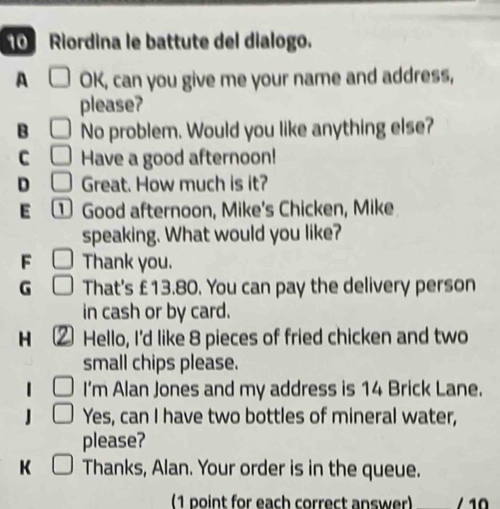 Riordina le battute del dialogo.
A □ OK, can you give me your name and address,
please?
B □ No problem. Would you like anything else?
C □ Have a good afternoon!
D □ Great. How much is it?
E ① Good afternoon, Mike's Chicken, Mike
speaking. What would you like?
F □ Thank you.
G □ That's £13.80. You can pay the delivery person
in cash or by card.
H ( Hello, I'd like 8 pieces of fried chicken and two
small chips please.
□ I'm Alan Jones and my address is 14 Brick Lane.
□ Yes, can I have two bottles of mineral water,
please?
K □ Thanks, Alan. Your order is in the queue.
(1 point for each correct answer) 1