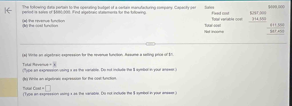 The following data pertain to the operating budget of a certain manufacturing company. Capacity per Sales $699,000
period is sales of $880,000. Find algebraic statements for the following. Fixed cost 
(a) the revenue function Total variable cost beginarrayr $297,000 314,550 hline endarray
(b) the cost function Total cost 
Net income
 (611,550)/587,450  hline endarray
(a) Write an algebraic expression for the revenue function. Assume a selling price of $1. 
Total Revenue =x
(Type an expression using x as the variable. Do not include the $ symbol in your answer.) 
(b) Write an algebraic expression for the cost function. 
Total Cost =□
(Type an expression using x as the variable. Do not include the $ symbol in your answer.)