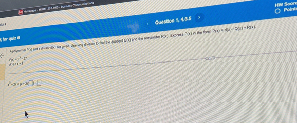 Homupage - MOM7-202-060 - Business Communications
HW Scor
Point
hbr a
k for quiz 6 Question 1, 4.3.5
R(x) Express P(x) in the form P(x)=d(x)· Q(x)+R(x). 
A polynomial P(x) l and a divisor d(x) are given. Use long division to find the quotient Q(x) and the remainder
P(x)=x^3-27
d(x)=x+3
x^2-27* (x+3)(□ -□