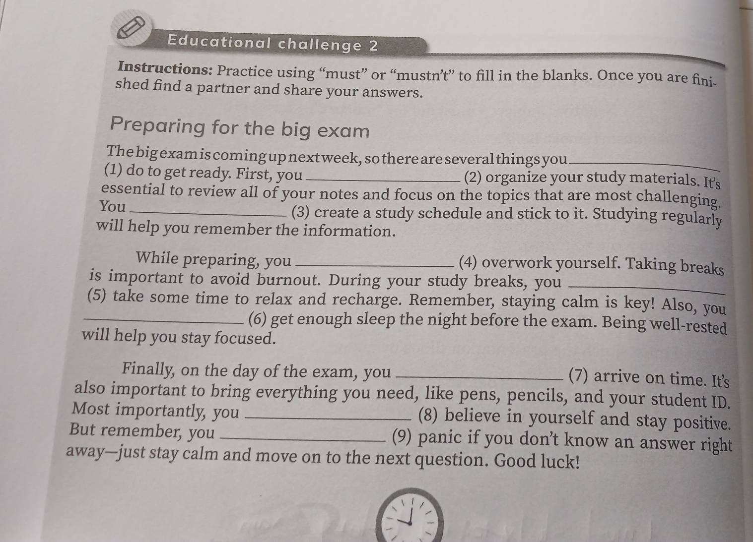 Educational challenge 2 
Instructions: Practice using “must” or “mustn’t” to fill in the blanks. Once you are fini- 
shed find a partner and share your answers. 
Preparing for the big exam 
The big exam is coming up next week, so there are several things you_ 
(1) do to get ready. First, you _(2) organize your study materials. It's 
essential to review all of your notes and focus on the topics that are most challenging. 
You _(3) create a study schedule and stick to it. Studying regularly 
will help you remember the information. 
While preparing, you _(4) overwork yourself. Taking breaks 
is important to avoid burnout. During your study breaks, you_ 
(5) take some time to relax and recharge. Remember, staying calm is key! Also, you 
_(6) get enough sleep the night before the exam. Being well-rested 
will help you stay focused. 
Finally, on the day of the exam, you_ 
(7) arrive on time. It's 
also important to bring everything you need, like pens, pencils, and your student ID. 
Most importantly, you_ 
(8) believe in yourself and stay positive. 
But remember, you _(9) panic if you don’t know an answer right 
away—just stay calm and move on to the next question. Good luck!