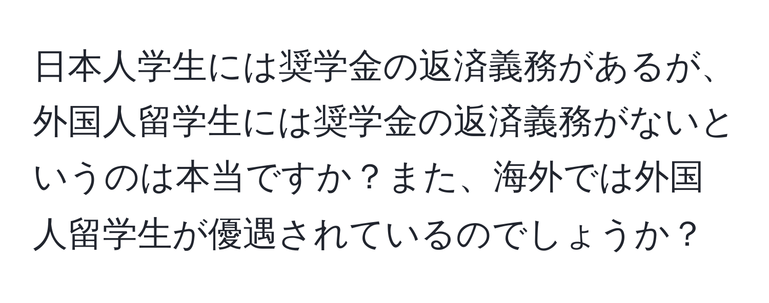 日本人学生には奨学金の返済義務があるが、外国人留学生には奨学金の返済義務がないというのは本当ですか？また、海外では外国人留学生が優遇されているのでしょうか？