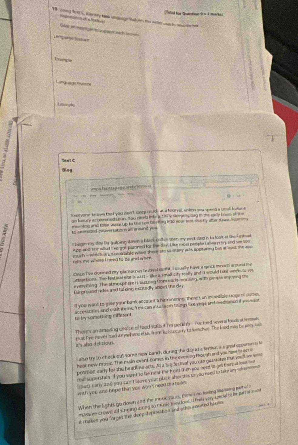 (Total for Question 9=2 marks!
10 Linng fret L, ientity tero language inatiin the writer uses to amonin tte
eipecianion in a festival
Give an momple to support aach anowes.
Language testure
Example
Language Lature
Ermple
a
Text C
Blog
www.fauraspage.wet festere
Everyone knows that you don't sleep much at a festival, unless you spend a ueall forune
on Luxury accommodation. You climb into a chilly sleeping bag in the early hours of the
morning and then wake up to the sun beating into your tent shortly after dawn, lissening
:
to animated conversations all around you 
I begin my day by guiping down a black coffee then my next step is to look at the Fastval
App and see what I've got planned for the day. Like most people I always try and see too
much - which is unavoldable when there are so many acts appearing but at least the app
tells me where I need to be and when.
Once I've donned my glamorous festival outtit, I usually have a quick mooch around the
attractions. The festival site is vast - like a small city really and it would take weeks to see
everything. The atmosphere is buzzing from early morning, with people enjoying the
fairground rides and talking excitedly about the day
If you want to give your bank account a hammering, there's an incredible range of clothes
accessories and craft items. You can also lear things like yoga and meditation if you want
to try something different
There's an amazing choice of food stalls if I'm peckish -- I've tried several foods at festwats
that I've never had anywhere else, from katsu curry to kimchee. The food may be prcy, bet
it 's also delicious.
l also try to check out some new bands during the day as a festival is a great opportunity to
hear new music. The main event comes in the evening though and you have to get i
position early for the headline acts. At a big festival you can guarantee that you'll see somo
real superstars. If you want to be near the front then you need to get there at least two
hours early and you can't leave your place after this so you need to take any refreshments
with you and hope that you won't need the toilet .
When the lights go down and the music starts, there's no feeling like being part of 
massive crowd all singing along to music they love. It feels very special to be part of a and
it makes you forget the sleep deprivation and othir assorted hassie