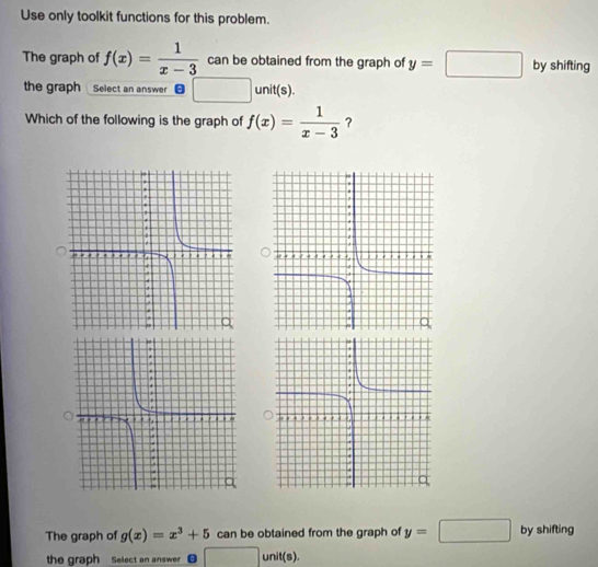 Use only toolkit functions for this problem. 
The graph of f(x)= 1/x-3  can be obtained from the graph of y=□ by shifting 
the graph Select an answer □ unit(s). 
Which of the following is the graph of f(x)= 1/x-3  ? 
The graph of g(x)=x^3+5 can be obtained from the graph of y=□ by shifting 
the graph Select an answer 0 □° unit(s).