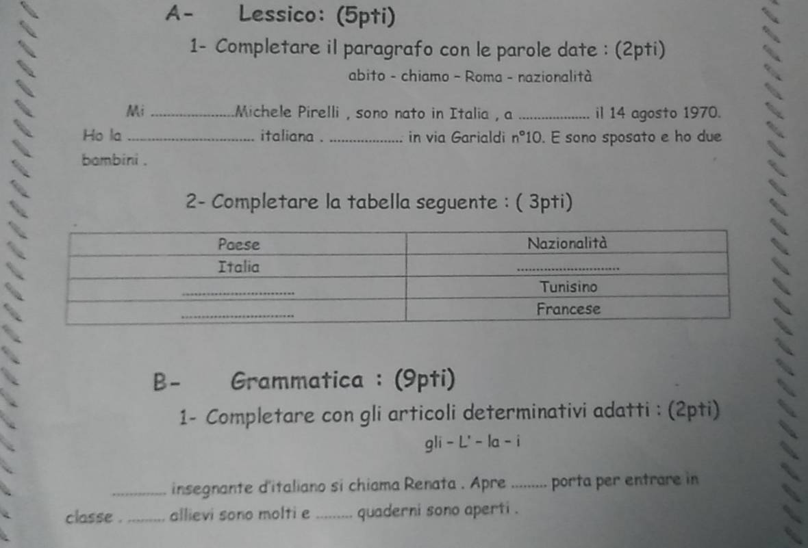 A- Lessico: (5pti) 
1- Completare il paragrafo con le parole date : (2pti) 
abito - chiamo - Roma - nazionalità 
Mi _Michele Pirelli , sono nato in Italia , a _il 14 agosto 1970. 
Ho la _italiana . _in via Garialdi r° 10. E sono sposato e ho due 
bambini . 
2- Completare la tabella seguente : ( 3pti) 
B- Grammatica : (9pti) 
1- Completare con gli articoli determinativi adatti : (2pti) 
gli-L'-la-i 
_insegnante d'italiano si chiama Renata . Apre .......... . porta per entrare in 
. 
classe ._ allievi sono molti e_ quaderni sono aperti .