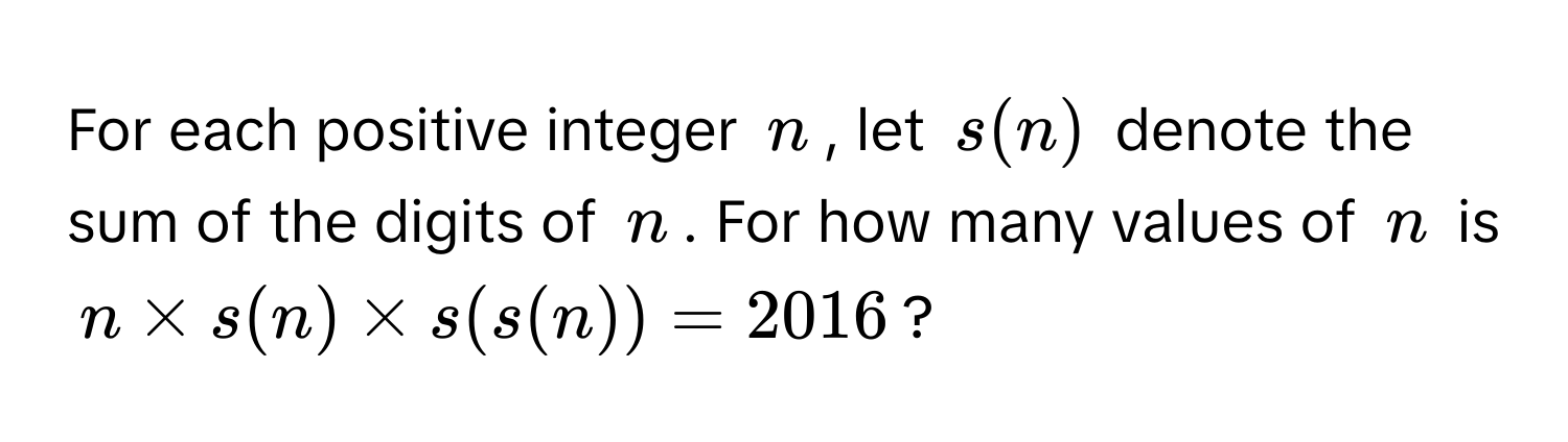 For each positive integer $n$, let $s(n)$ denote the sum of the digits of $n$. For how many values of $n$ is $n * s(n) * s(s(n)) = 2016$?