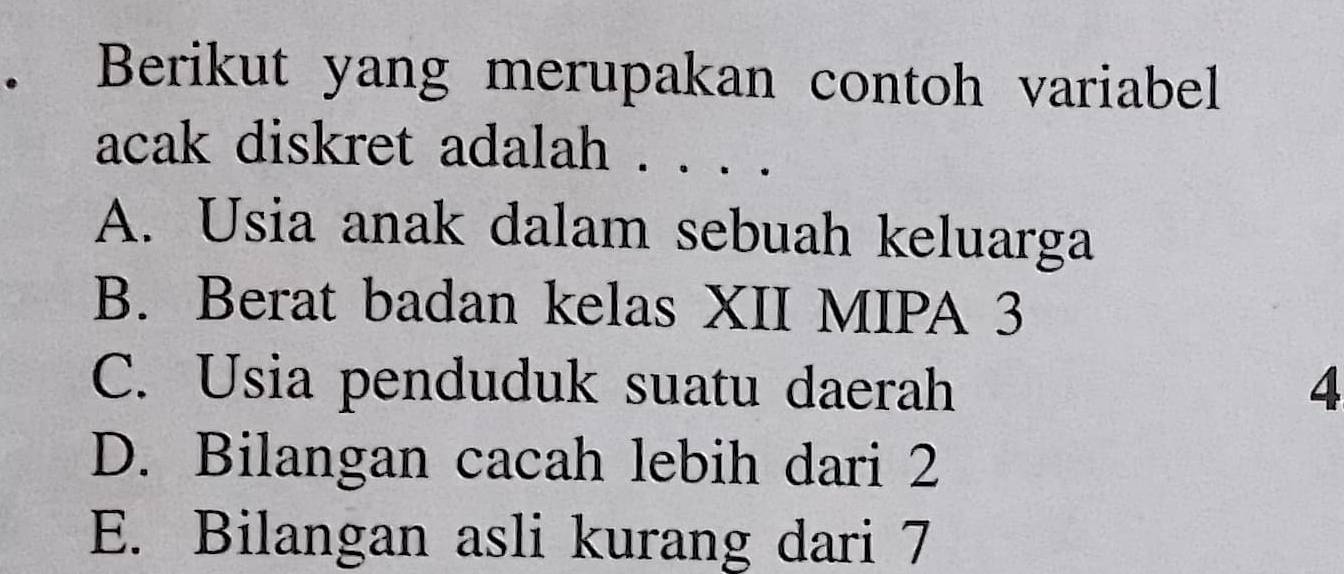 Berikut yang merupakan contoh variabel
acak diskret adalah . . . .
A. Usia anak dalam sebuah keluarga
B. Berat badan kelas XII MIPA 3
C. Usia penduduk suatu daerah 4
D. Bilangan cacah lebih dari 2
E. Bilangan asli kurang dari 7