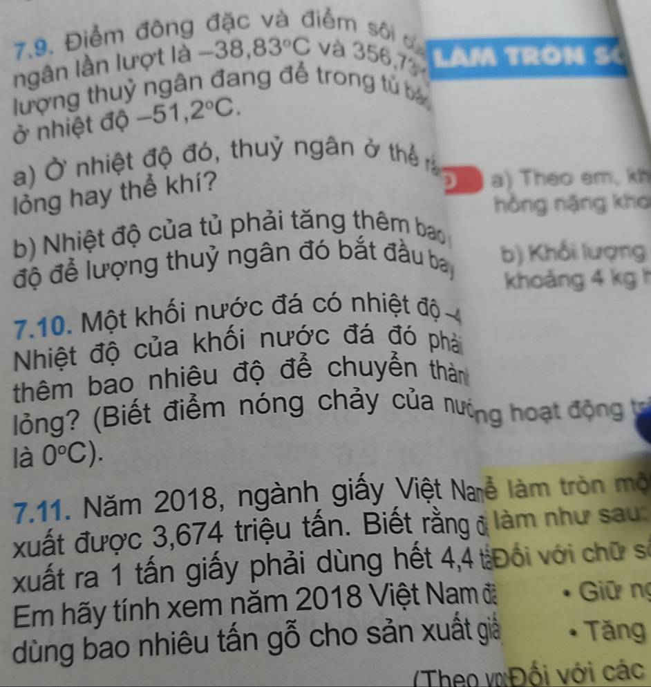 Điểm đông
liểm sôi a
ngân lần lượt là -38,83°C và 356,7 LAM TRON SC
lượng thuỷ ngân đang đế trong tử b
ở nhiệt độ -51,2°C. 
a) Ở nhiệt độ đó, thuỷ ngân ở thể 
lỏng hay thể khí?
D a) Theo em, kh
hồng nặng kho
b) Nhiệt độ của tủ phải tăng thêm bao
độ để lượng thuỷ ngân đó bắt đầu ba b) Khổi lượng
khoảng 4 kgh
7.10. Một khối nước đá có nhiệt độ 
Nhiệt độ của khối nước đá đó phải
thêm bao nhiêu độ để chuyển thàn
lỏng? (Biết điểm nóng chảy của nượng hoạt động t
là 0°C). 
7.11. Năm 2018, ngành giấy Việt Naễ làm tròn mộ
xuất được 3,674 triệu tấn. Biết rằng ở làm như sau:
xuất ra 1 tấn giấy phải dùng hết 4,4 tĐổi với chữ số
Em hãy tính xem năm 2018 Việt Nam đ Giữ ng
dùng bao nhiêu tấn gỗ cho sản xuất giả
Tăng
Theo vĐối với các