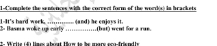 1-Complete the sentences with the correct form of the word(s) in brackets 
1-It's hard work, _(and) he enjoys it. 
2- Basma woke up early _(but) went for a run. 
2- Write (4) lines about How to be more eco-friendly