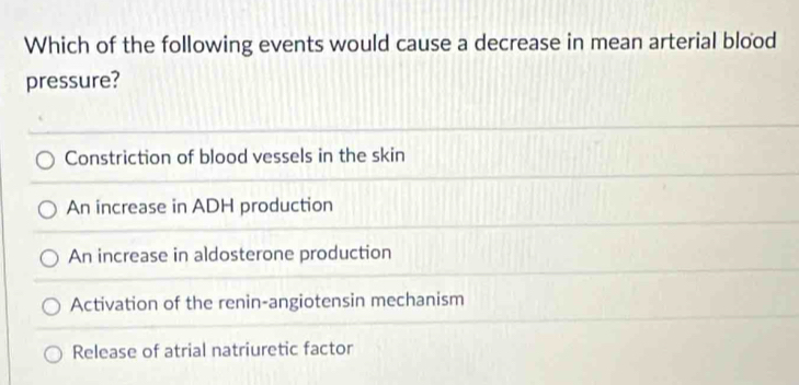 Which of the following events would cause a decrease in mean arterial blood
pressure?
Constriction of blood vessels in the skin
An increase in ADH production
An increase in aldosterone production
Activation of the renin-angiotensin mechanism
Release of atrial natriuretic factor