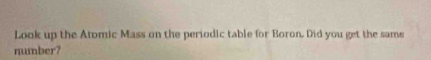 Look up the Atomic Mass on the periodic table for Boron. Did you get the sams 
number?