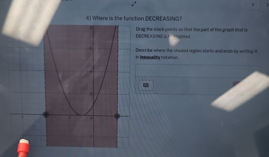 <
4) Where is the function DECREASING?
ag the black points so that the part of the graph that is
CREASING is hehlighted.
cribe where the shaded region starts and ends by writing it
nequality notation.