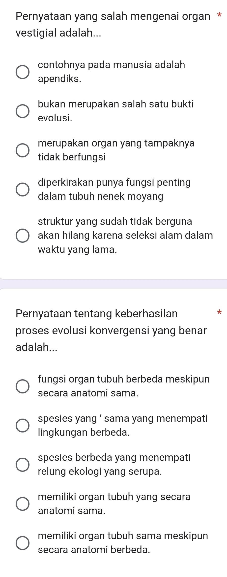 Pernyataan yang salah mengenai organ *
vestigial adalah...
contohnya pada manusia adalah
apendiks.
bukan merupakan salah satu bukti
evolusi.
merupakan organ yang tampaknya
tidak berfungsi
diperkirakan punya fungsi penting
dalam tubuh nenek moyang
struktur yang sudah tidak berguna
akan hilang karena seleksi alam dalam
waktu yang lama.
Pernyataan tentang keberhasilan
*
proses evolusi konvergensi yang benar
adalah...
fungsi organ tubuh berbeda meskipun
secara anatomi sama.
spesies yang ‘ sama yang menempati
lingkungan berbeda.
spesies berbeda yang menempati
relung ekologi yang serupa.
memiliki organ tubuh yang secara
anatomi sama.
memiliki organ tubuh sama meskipun
secara anatomi berbeda.