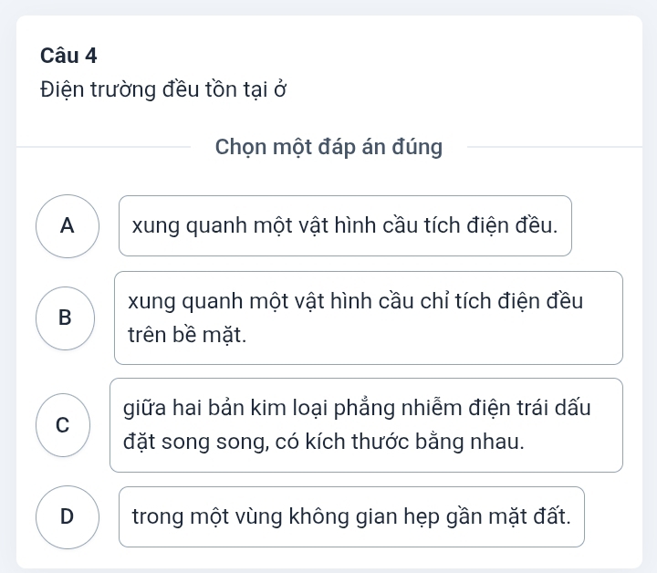 Điện trường đều tồn tại ở
Chọn một đáp án đúng
A xung quanh một vật hình cầu tích điện đều.
B xung quanh một vật hình cầu chỉ tích điện đều
trên bề mặt.
giữa hai bản kim loại phẳng nhiễm điện trái dấu
C
đặt song song, có kích thước bằng nhau.
D trong một vùng không gian hẹp gần mặt đất.